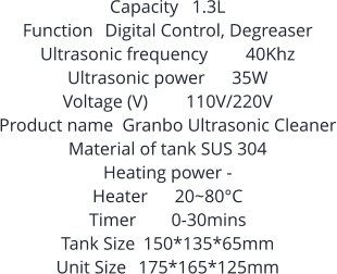 Capacity	1.3L Function	Digital Control, Degreaser Ultrasonic frequency	40Khz Ultrasonic power	35W Voltage (V)	110V/220V Product name	Granbo Ultrasonic Cleaner Material of tank SUS 304 Heating power	- Heater	20~80°C Timer	0-30mins Tank Size	150*135*65mm Unit Size	175*165*125mm